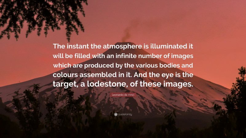 Leonardo da Vinci Quote: “The instant the atmosphere is illuminated it will be filled with an infinite number of images which are produced by the various bodies and colours assembled in it. And the eye is the target, a lodestone, of these images.”