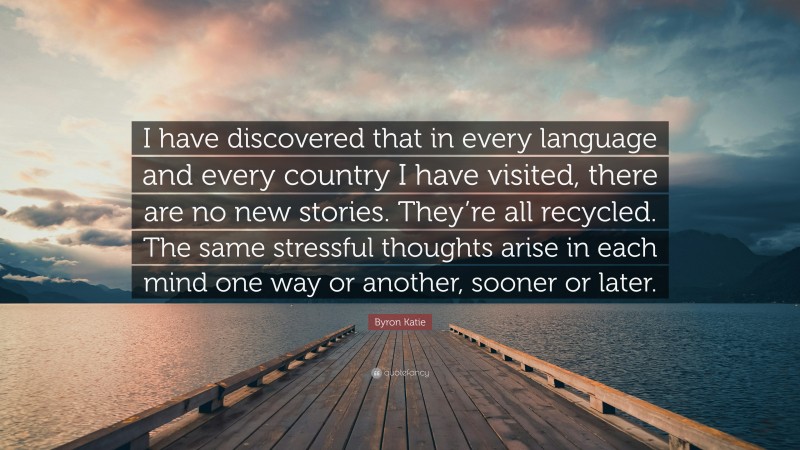 Byron Katie Quote: “I have discovered that in every language and every country I have visited, there are no new stories. They’re all recycled. The same stressful thoughts arise in each mind one way or another, sooner or later.”