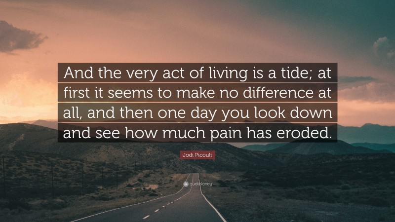 Jodi Picoult Quote: “And the very act of living is a tide; at first it seems to make no difference at all, and then one day you look down and see how much pain has eroded.”