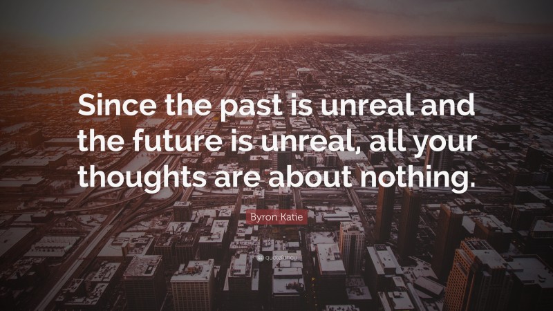 Byron Katie Quote: “Since the past is unreal and the future is unreal, all your thoughts are about nothing.”