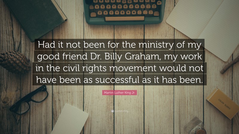 Martin Luther King Jr. Quote: “Had it not been for the ministry of my good friend Dr. Billy Graham, my work in the civil rights movement would not have been as successful as it has been.”