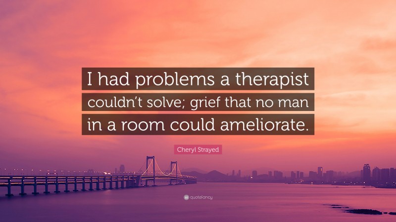 Cheryl Strayed Quote: “I had problems a therapist couldn’t solve; grief that no man in a room could ameliorate.”