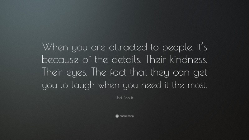 Jodi Picoult Quote: “When you are attracted to people, it’s because of the details. Their kindness. Their eyes. The fact that they can get you to laugh when you need it the most.”