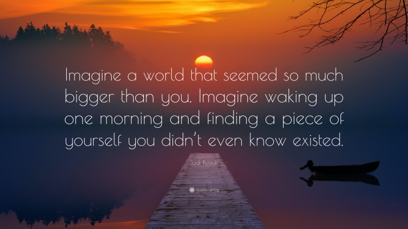 Jodi Picoult Quote: “Imagine a world that seemed so much bigger than you. Imagine waking up one morning and finding a piece of yourself you didn’t even know existed.”