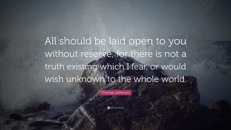 Thomas Jefferson Quote: “All should be laid open to you without reserve, for there is not a truth existing which I fear, or would wish unknown to the whole world.”