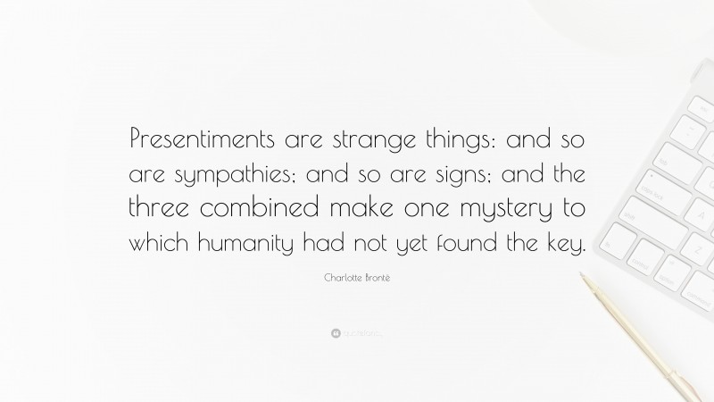 Charlotte Brontë Quote: “Presentiments are strange things: and so are sympathies; and so are signs; and the three combined make one mystery to which humanity had not yet found the key.”