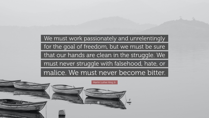Martin Luther King Jr. Quote: “We must work passionately and unrelentingly for the goal of freedom, but we must be sure that our hands are clean in the struggle. We must never struggle with falsehood, hate, or malice. We must never become bitter.”