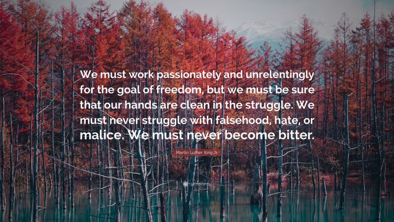 Martin Luther King Jr. Quote: “We must work passionately and unrelentingly for the goal of freedom, but we must be sure that our hands are clean in the struggle. We must never struggle with falsehood, hate, or malice. We must never become bitter.”