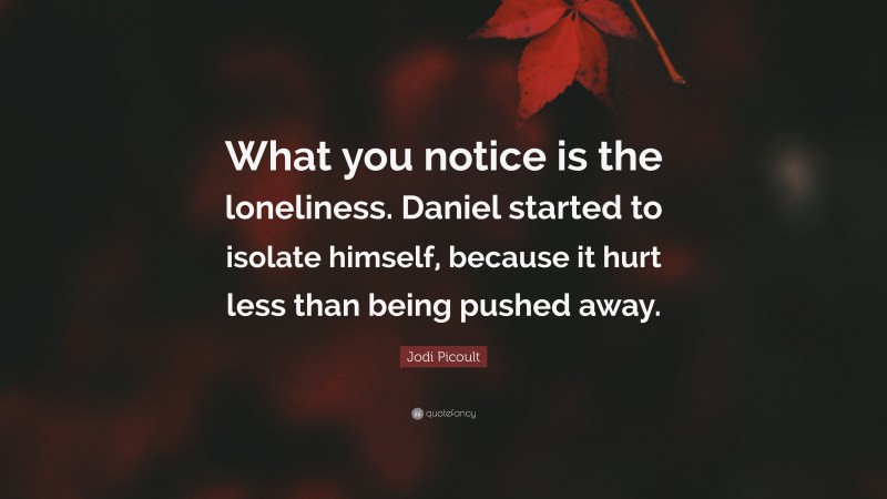 Jodi Picoult Quote: “What you notice is the loneliness. Daniel started to isolate himself, because it hurt less than being pushed away.”