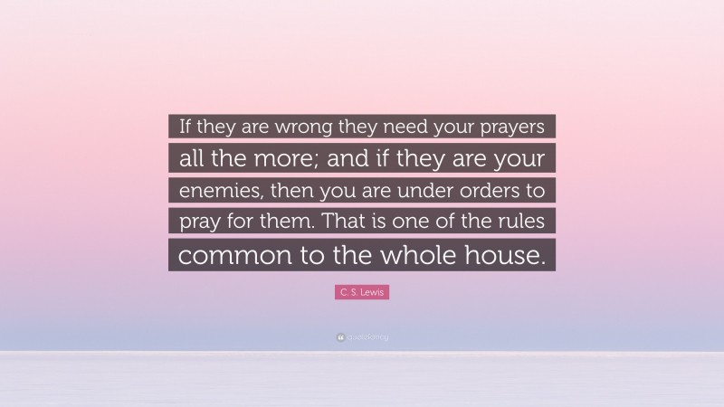 C. S. Lewis Quote: “If they are wrong they need your prayers all the more; and if they are your enemies, then you are under orders to pray for them. That is one of the rules common to the whole house.”