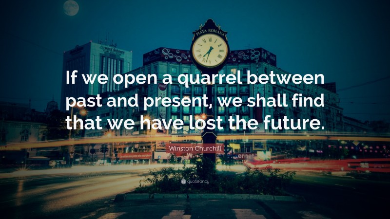 Winston Churchill Quote: “If we open a quarrel between past and present, we shall find that we have lost the future.”