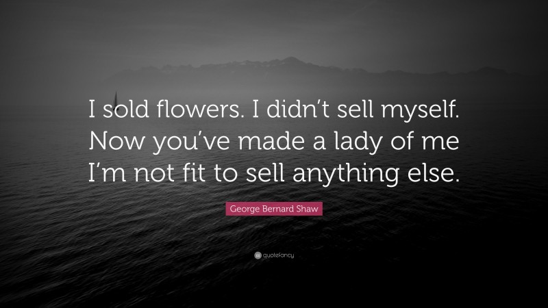 George Bernard Shaw Quote: “I sold flowers. I didn’t sell myself. Now you’ve made a lady of me I’m not fit to sell anything else.”