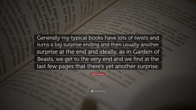 Jeffery Deaver Quote: “Generally my typical books have lots of twists and turns a big surprise ending and then usually another surprise at the end and ideally, as in Garden of Beasts, we get to the very end and we find at the last few pages that there’s yet another surprise.”