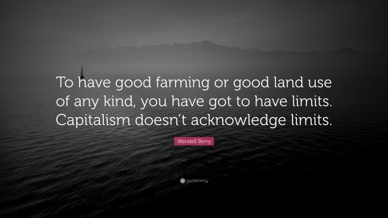 Wendell Berry Quote: “To have good farming or good land use of any kind, you have got to have limits. Capitalism doesn’t acknowledge limits.”