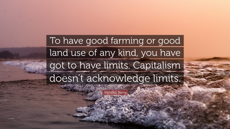 Wendell Berry Quote: “To have good farming or good land use of any kind, you have got to have limits. Capitalism doesn’t acknowledge limits.”