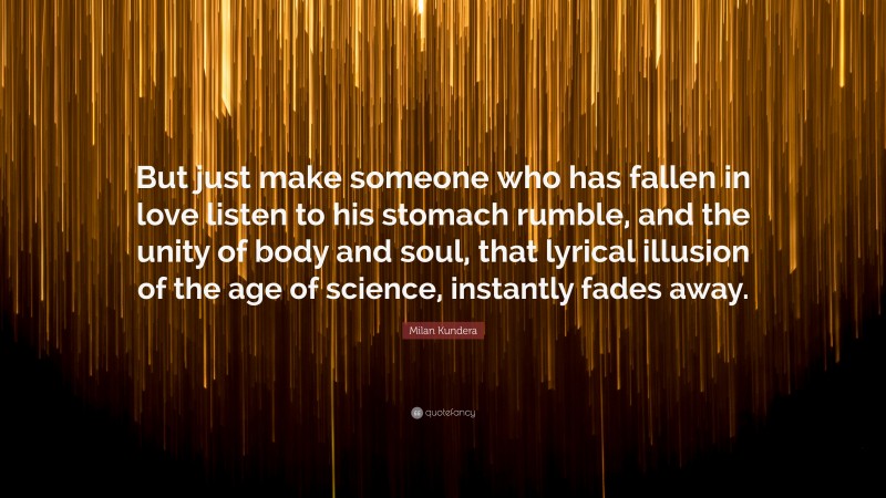 Milan Kundera Quote: “But just make someone who has fallen in love listen to his stomach rumble, and the unity of body and soul, that lyrical illusion of the age of science, instantly fades away.”