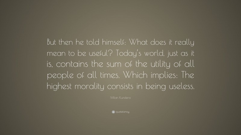 Milan Kundera Quote: “But then he told himself: What does it really mean to be useful? Today’s world, just as it is, contains the sum of the utility of all people of all times. Which implies: The highest morality consists in being useless.”