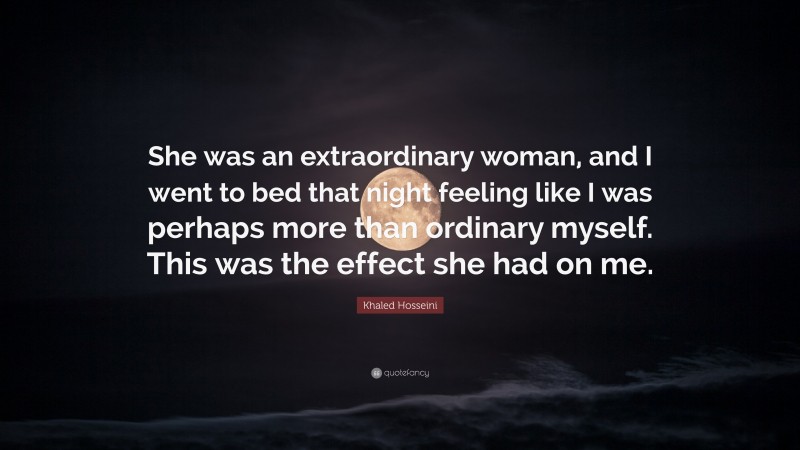 Khaled Hosseini Quote: “She was an extraordinary woman, and I went to bed that night feeling like I was perhaps more than ordinary myself. This was the effect she had on me.”