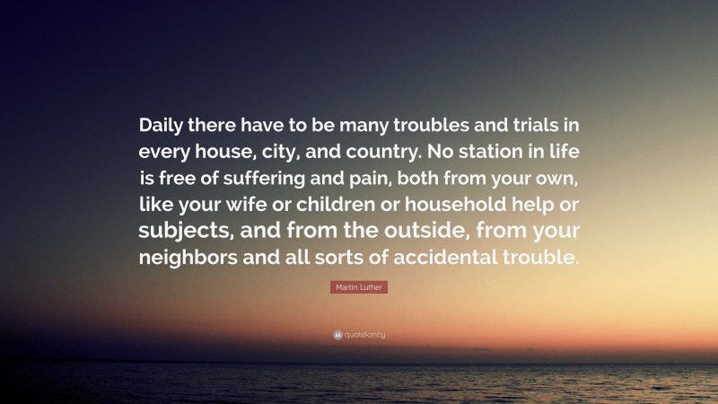 Martin Luther Quote: “Daily there have to be many troubles and trials in every house, city, and country. No station in life is free of suffering and pain, both from your own, like your wife or children or household help or subjects, and from the outside, from your neighbors and all sorts of accidental trouble.”