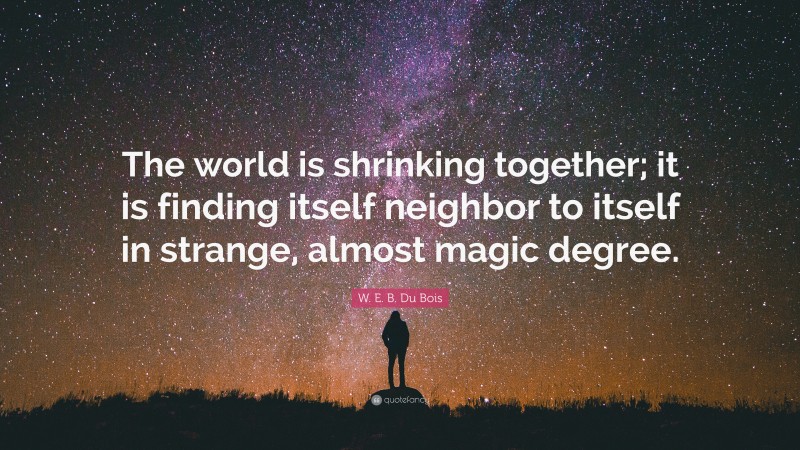 W. E. B. Du Bois Quote: “The world is shrinking together; it is finding itself neighbor to itself in strange, almost magic degree.”