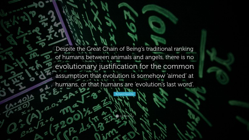 Richard Dawkins Quote: “Despite the Great Chain of Being’s traditional ranking of humans between animals and angels, there is no evolutionary justification for the common assumption that evolution is somehow ‘aimed’ at humans, or that humans are ‘evolution’s last word’.”