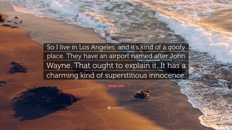 George Carlin Quote: “So I live in Los Angeles, and it’s kind of a goofy place. They have an airport named after John Wayne. That ought to explain it. It has a charming kind of superstitious innocence.”