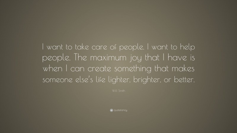 Will Smith Quote: “I want to take care of people. I want to help people. The maximum joy that I have is when I can create something that makes someone else’s life lighter, brighter, or better.”