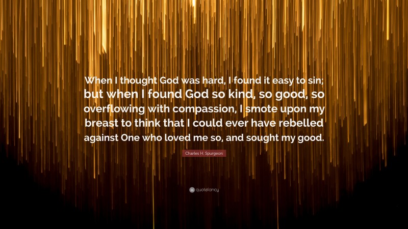 Charles H. Spurgeon Quote: “When I thought God was hard, I found it easy to sin; but when I found God so kind, so good, so overflowing with compassion, I smote upon my breast to think that I could ever have rebelled against One who loved me so, and sought my good.”