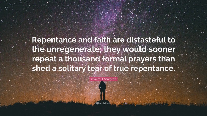 Charles H. Spurgeon Quote: “Repentance and faith are distasteful to the unregenerate; they would sooner repeat a thousand formal prayers than shed a solitary tear of true repentance.”