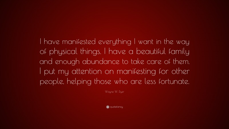 Wayne W. Dyer Quote: “I have manifested everything I want in the way of physical things. I have a beautiful family and enough abundance to take care of them. I put my attention on manifesting for other people, helping those who are less fortunate.”