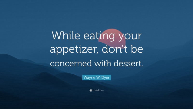 Wayne W. Dyer Quote: “While eating your appetizer, don’t be concerned with dessert.”