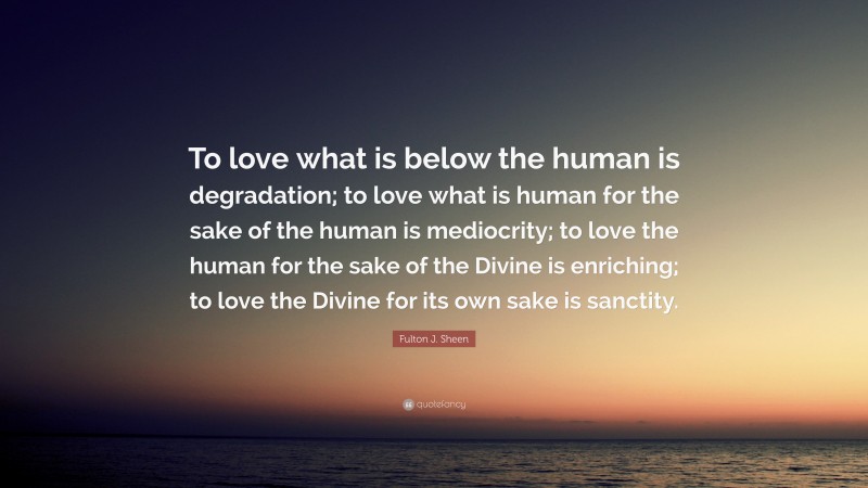 Fulton J. Sheen Quote: “To love what is below the human is degradation; to love what is human for the sake of the human is mediocrity; to love the human for the sake of the Divine is enriching; to love the Divine for its own sake is sanctity.”