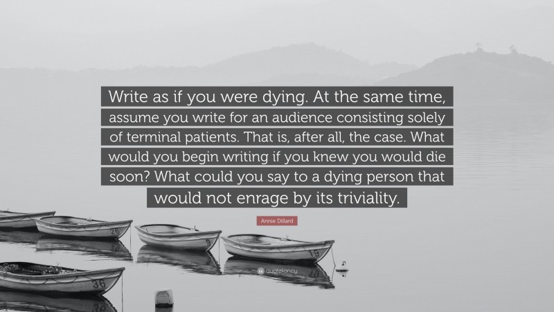 Annie Dillard Quote: “Write as if you were dying. At the same time, assume you write for an audience consisting solely of terminal patients. That is, after all, the case. What would you begin writing if you knew you would die soon? What could you say to a dying person that would not enrage by its triviality.”