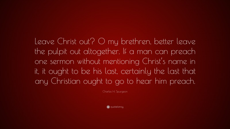 Charles H. Spurgeon Quote: “Leave Christ out? O my brethren, better leave the pulpit out altogether. If a man can preach one sermon without mentioning Christ’s name in it, it ought to be his last, certainly the last that any Christian ought to go to hear him preach.”