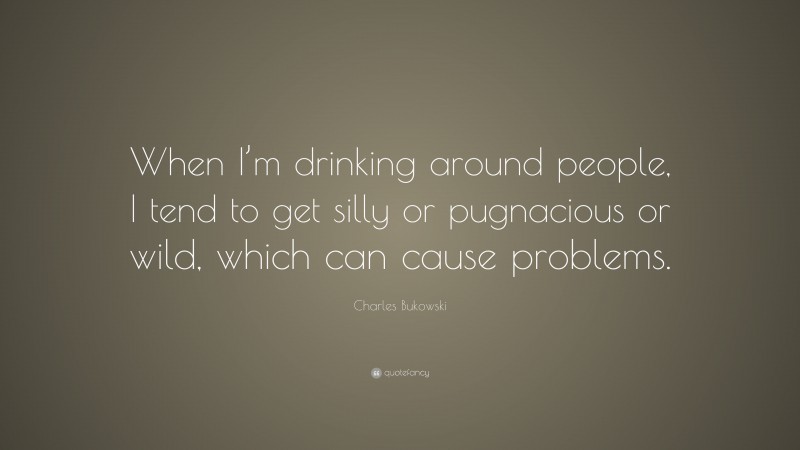 Charles Bukowski Quote: “When I’m drinking around people, I tend to get silly or pugnacious or wild, which can cause problems.”