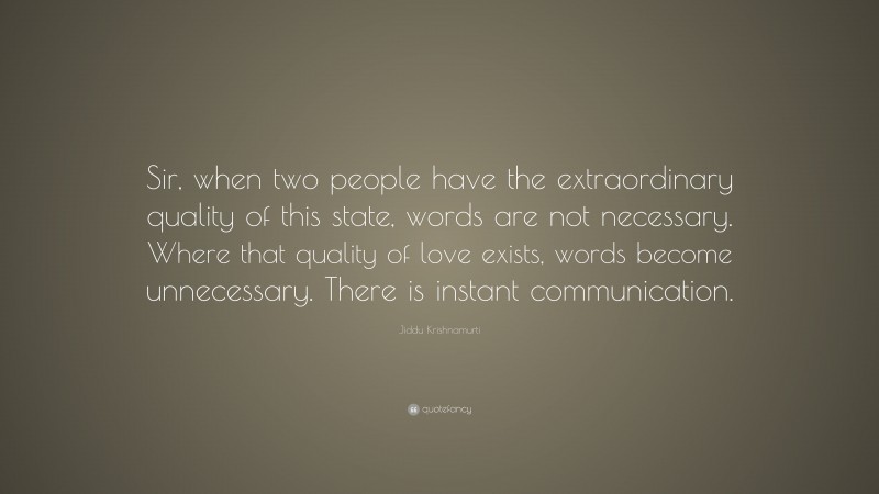 Jiddu Krishnamurti Quote: “Sir, when two people have the extraordinary quality of this state, words are not necessary. Where that quality of love exists, words become unnecessary. There is instant communication.”