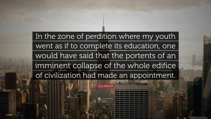 Guy Debord Quote: “In the zone of perdition where my youth went as if to complete its education, one would have said that the portents of an imminent collapse of the whole edifice of civilization had made an appointment.”