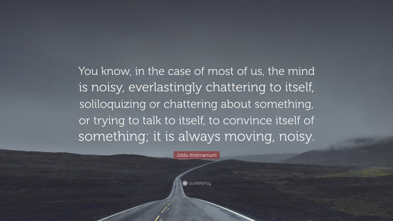 Jiddu Krishnamurti Quote: “You know, in the case of most of us, the mind is noisy, everlastingly chattering to itself, soliloquizing or chattering about something, or trying to talk to itself, to convince itself of something; it is always moving, noisy.”