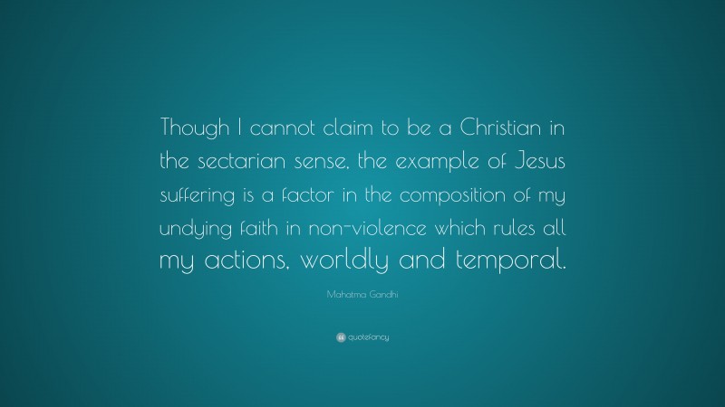 Mahatma Gandhi Quote: “Though I cannot claim to be a Christian in the sectarian sense, the example of Jesus suffering is a factor in the composition of my undying faith in non-violence which rules all my actions, worldly and temporal.”