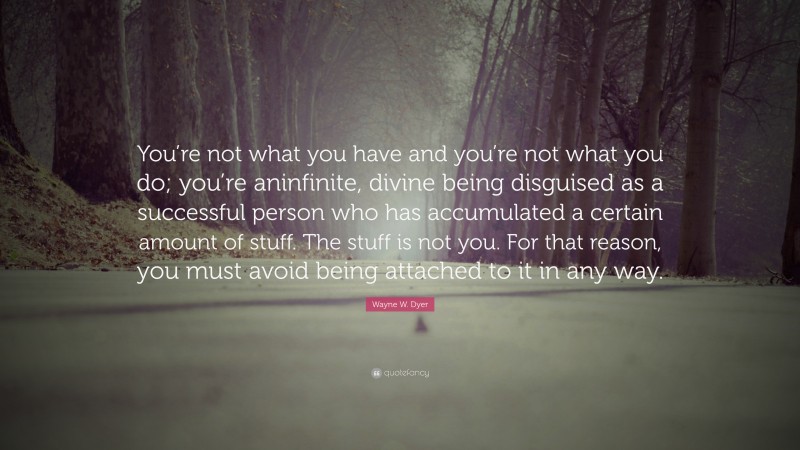 Wayne W. Dyer Quote: “You’re not what you have and you’re not what you do; you’re aninfinite, divine being disguised as a successful person who has accumulated a certain amount of stuff. The stuff is not you. For that reason, you must avoid being attached to it in any way.”
