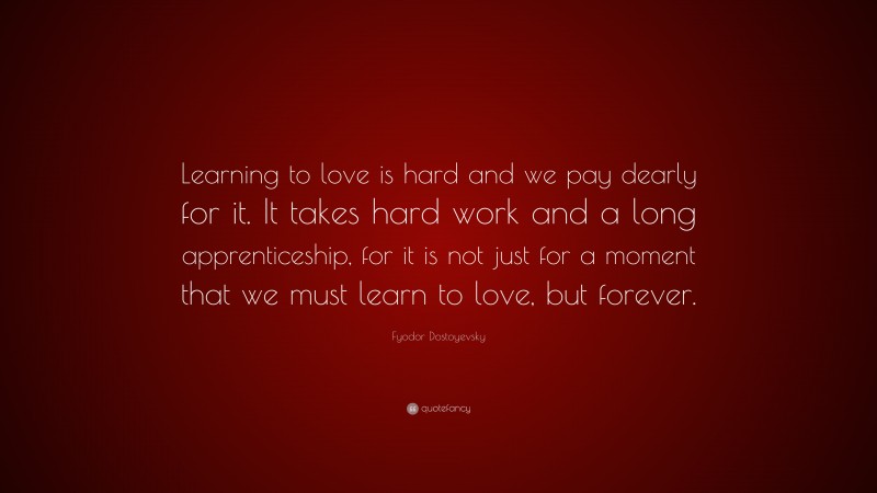 Fyodor Dostoyevsky Quote: “Learning to love is hard and we pay dearly for it. It takes hard work and a long apprenticeship, for it is not just for a moment that we must learn to love, but forever.”