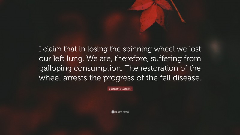 Mahatma Gandhi Quote: “I claim that in losing the spinning wheel we lost our left lung. We are, therefore, suffering from galloping consumption. The restoration of the wheel arrests the progress of the fell disease.”