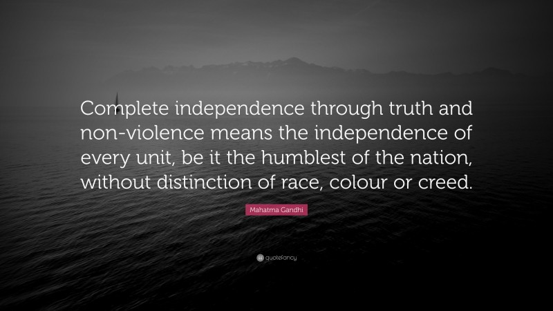 Mahatma Gandhi Quote: “Complete independence through truth and non-violence means the independence of every unit, be it the humblest of the nation, without distinction of race, colour or creed.”