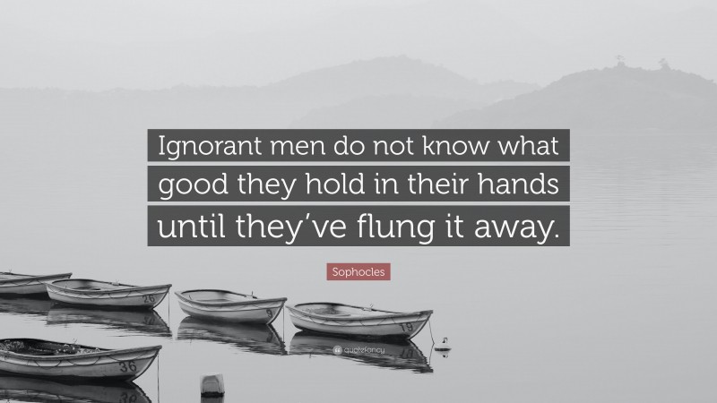 Sophocles Quote: “Ignorant men do not know what good they hold in their hands until they’ve flung it away.”