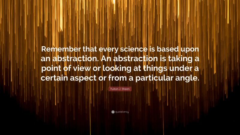 Fulton J. Sheen Quote: “Remember that every science is based upon an abstraction. An abstraction is taking a point of view or looking at things under a certain aspect or from a particular angle.”