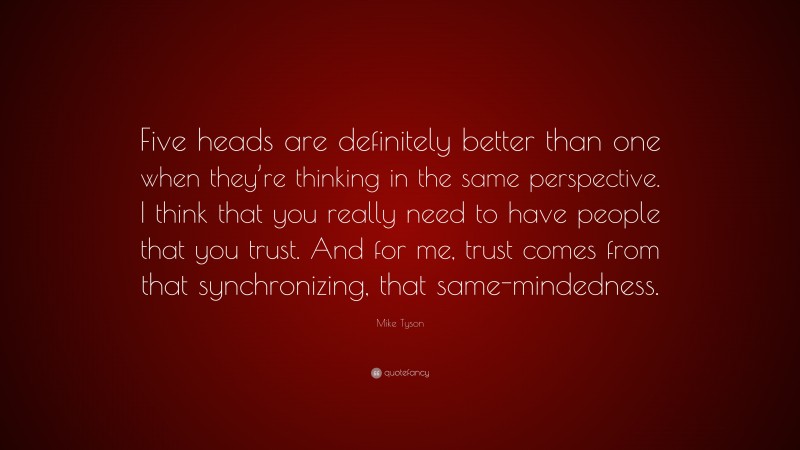 Mike Tyson Quote: “Five heads are definitely better than one when they’re thinking in the same perspective. I think that you really need to have people that you trust. And for me, trust comes from that synchronizing, that same-mindedness.”