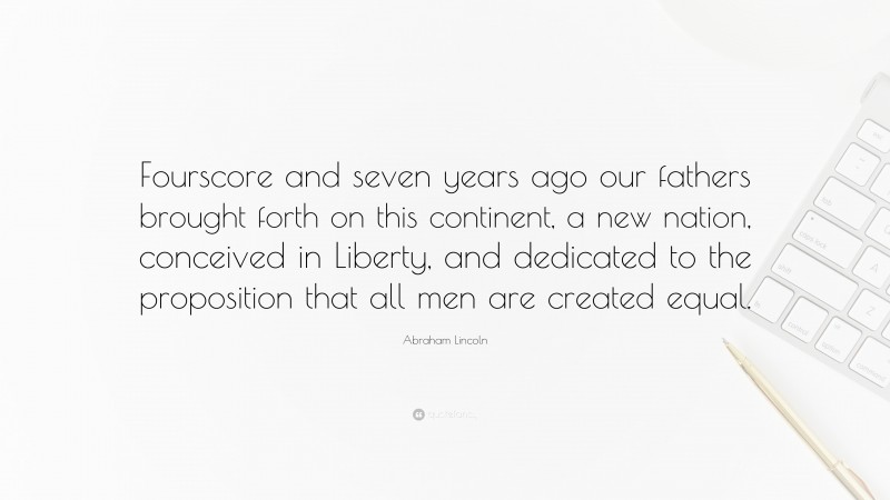 Abraham Lincoln Quote: “Fourscore and seven years ago our fathers brought forth on this continent, a new nation, conceived in Liberty, and dedicated to the proposition that all men are created equal.”