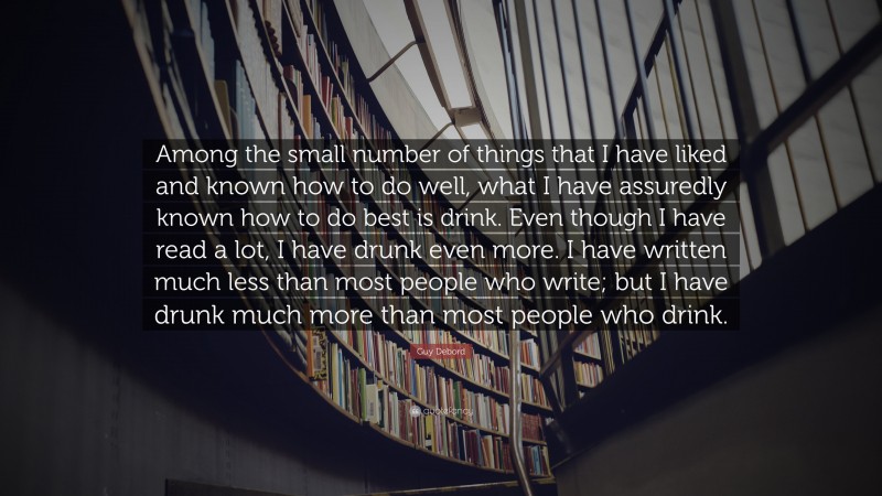 Guy Debord Quote: “Among the small number of things that I have liked and known how to do well, what I have assuredly known how to do best is drink. Even though I have read a lot, I have drunk even more. I have written much less than most people who write; but I have drunk much more than most people who drink.”