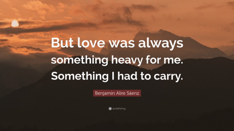 Benjamin Alire Sáenz Quote: “But love was always something heavy for me. Something I had to carry.”