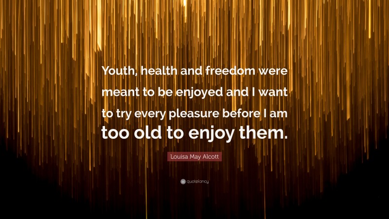 Louisa May Alcott Quote: “Youth, health and freedom were meant to be enjoyed and I want to try every pleasure before I am too old to enjoy them.”